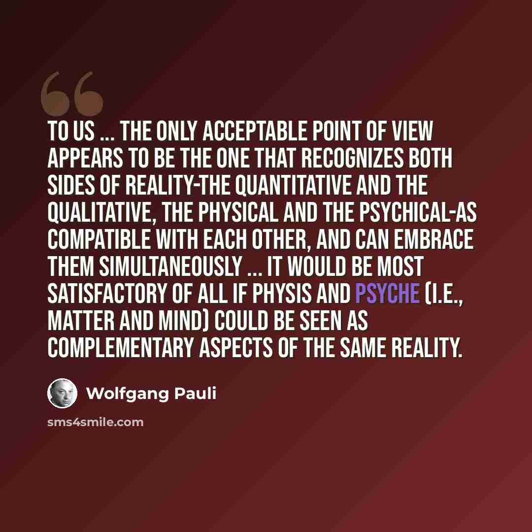 “To us ... the only acceptable point of view appears to be the one that recognizes both sides of reality-the quantitative and the qualitative, the physical and the psychical-as compatible with each other, and can embrace them simultaneously ... It would be most satisfactory of all if physis and…” quote by Wolfgang Pauli