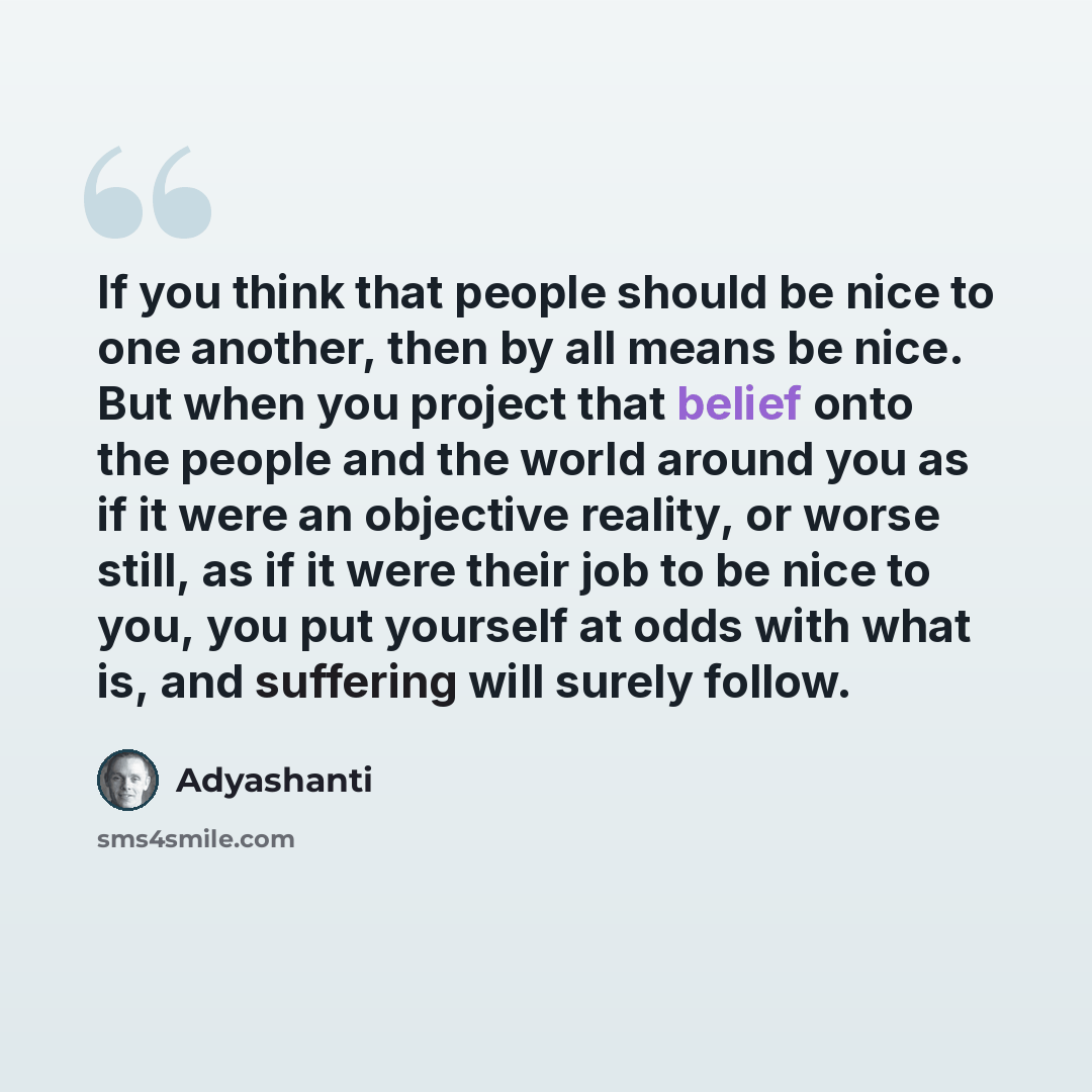 “If you think that people should be nice to one another, then by all means be nice. But when you project that belief onto the people and the world around you as if it were an objective reality, or worse still, as if it were their job to be nice to you, you put yourself at odds with what is, and…” quote by Adyashanti