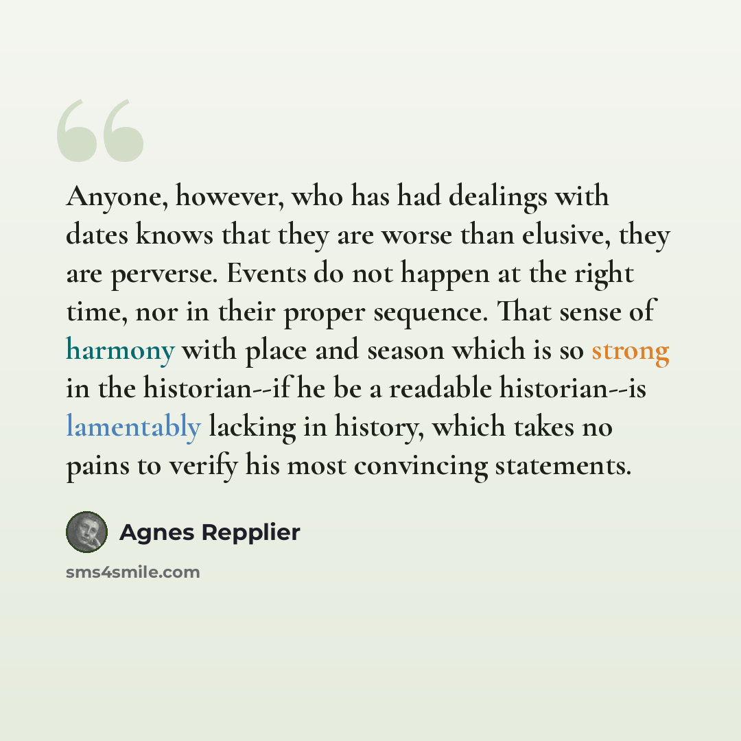 “Anyone, however, who has had dealings with dates knows that they are worse than elusive, they are perverse. Events do not happen at the right time, nor in their proper sequence. That sense of harmony with place and season which is so strong in the historian--if he be a readable historian--is…” quote by Agnes Repplier