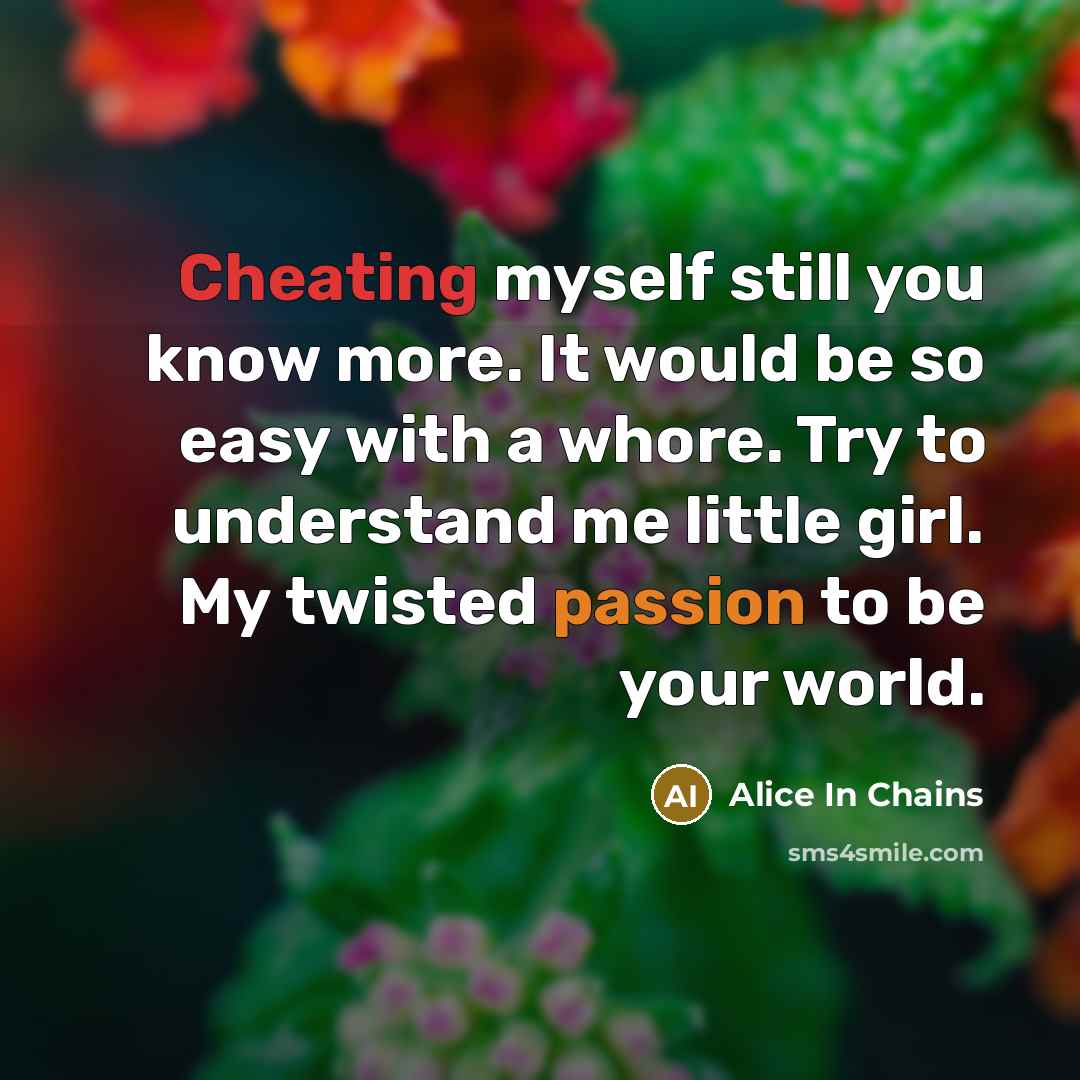 “Cheating myself still you know more. It would be so easy with a whore. Try to understand me little girl. My twisted passion to be your world.” quote by Alice In Chains