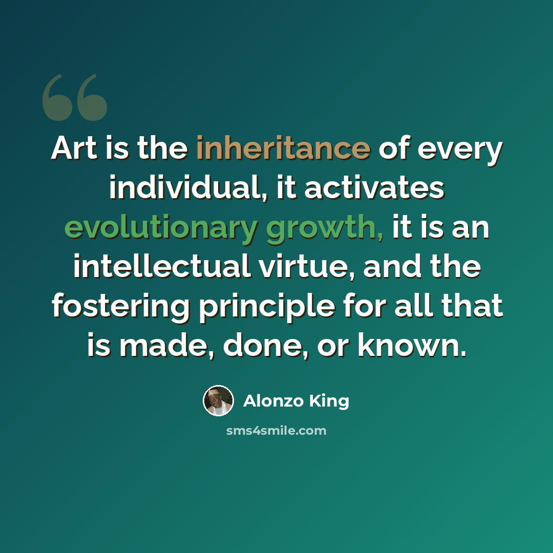 “Art is the inheritance of every individual, it activates evolutionary growth, it is an intellectual virtue, and the fostering principle for all that is made, done, or known.” quote by Alonzo King