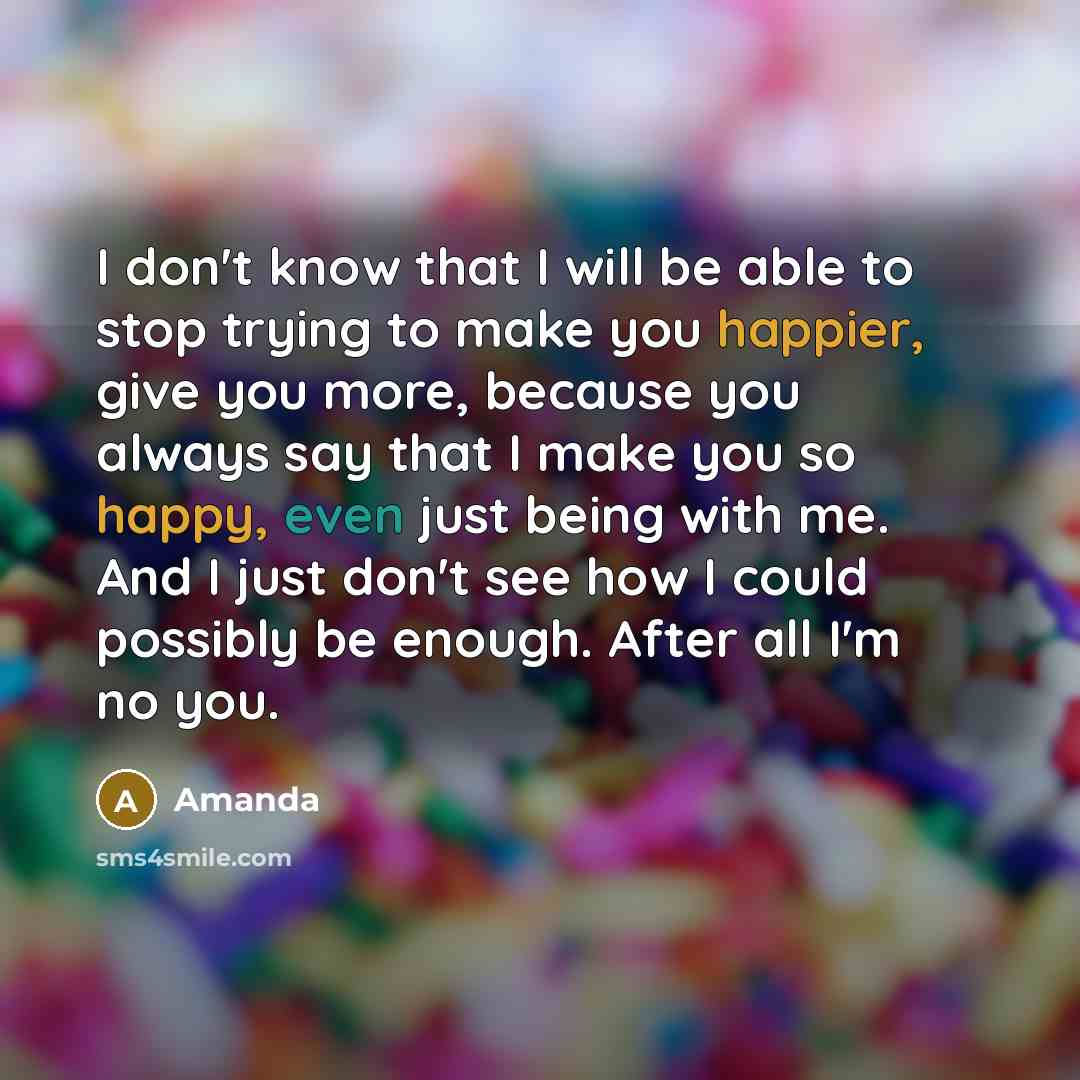 “I don't know that I will be able to stop trying to make you happier, give you more, because you always say that I make you so happy, even just being with me. And I just don't see how I could possibly be enough. After all I'm no you.” quote by Amanda