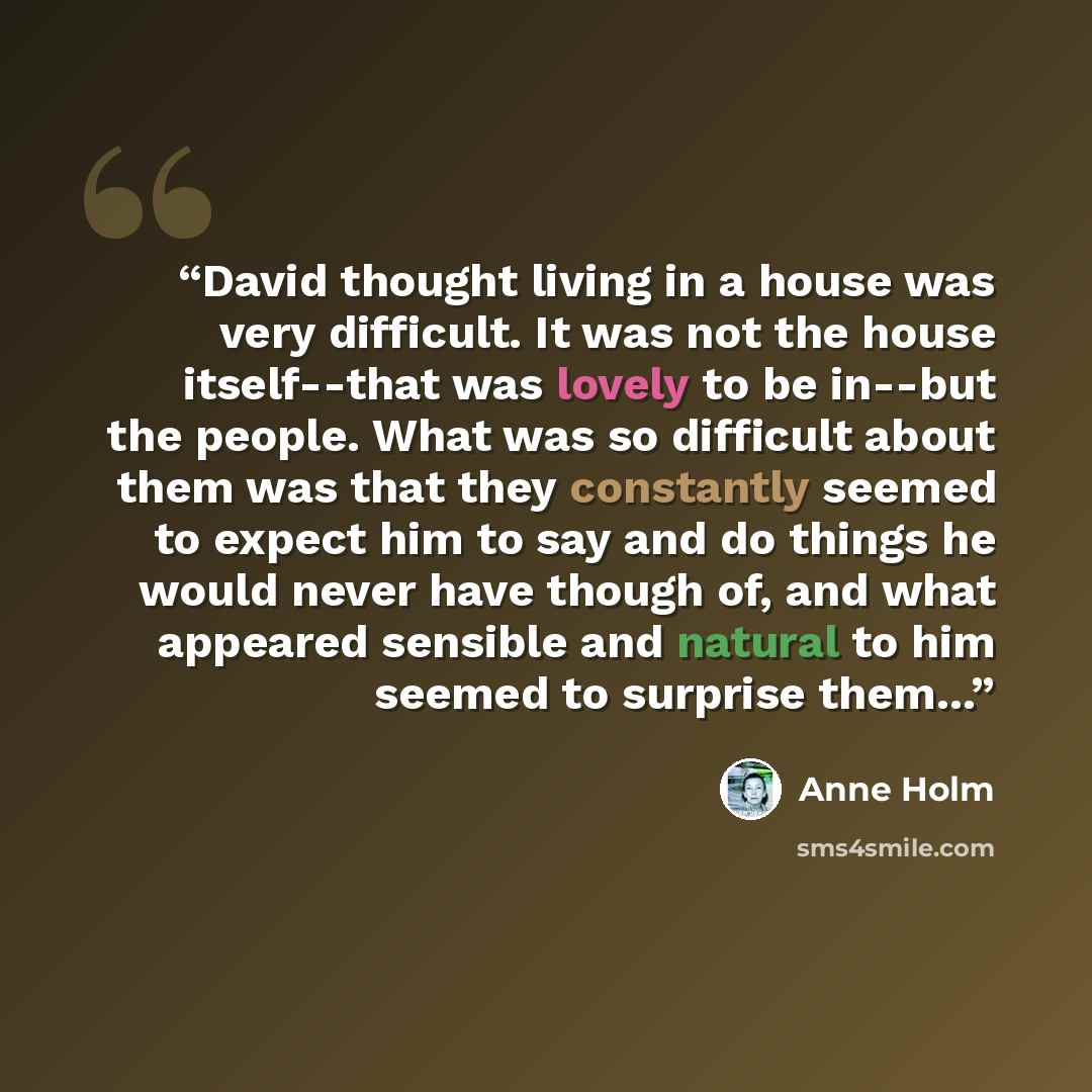 “David thought living in a house was very difficult. It was not the house itself--that was lovely to be in--but the people. What was so difficult about them was that they constantly seemed to expect him to say and do things he would never have though of, and what appeared sensible and natural to…” quote by Anne Holm