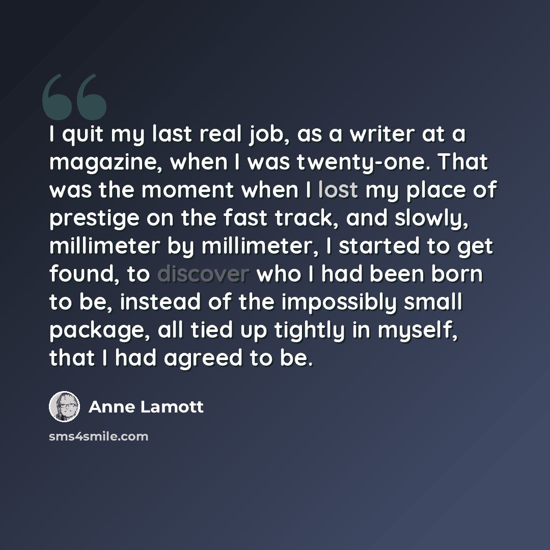 “I quit my last real job, as a writer at a magazine, when I was twenty-one. That was the moment when I lost my place of prestige on the fast track, and slowly, millimeter by millimeter, I started to get found, to discover who I had been born to be, instead of the impossibly small package, all tied…” quote by Anne Lamott