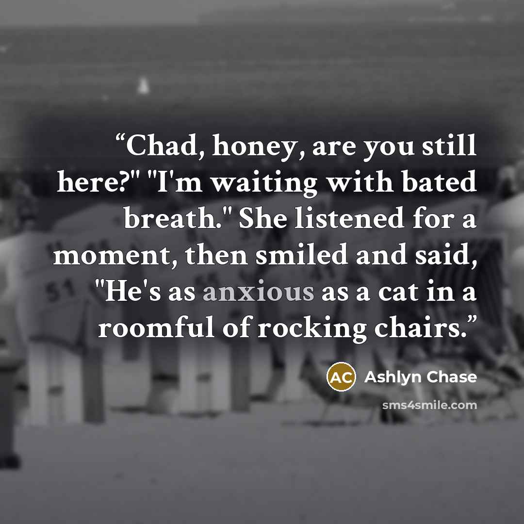 “Chad, honey, are you still here?" "I'm waiting with bated breath." She listened for a moment, then smiled and said, "He's as anxious as a cat in a roomful of rocking chairs.” quote by Ashlyn Chase