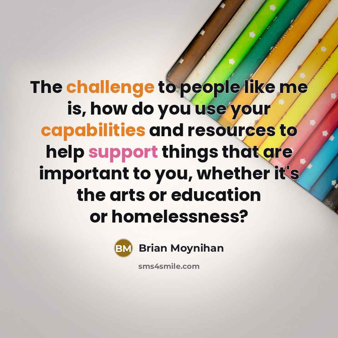 “The challenge to people like me is, how do you use your capabilities and resources to help support things that are important to you, whether it's the arts or education or homelessness?” quote by Brian Moynihan