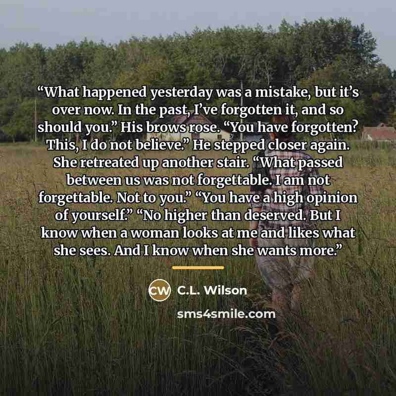 “What happened yesterday was a mistake, but it’s over now. In the past, I’ve forgotten it, and so should you.” His brows rose. “You have forgotten? This, I do not believe.” He stepped closer again. She retreated up another stair. “What passed between us was not forgettable. I am not forgettable…” quote by C.L. Wilson