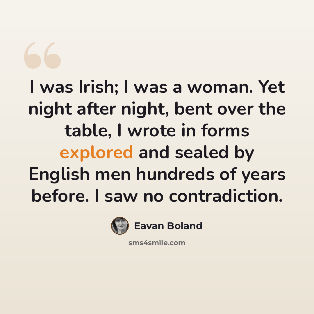 “I was Irish; I was a woman. Yet night after night, bent over the table, I wrote in forms explored and sealed by English men hundreds of years before. I saw no contradiction.” quote by Eavan Boland