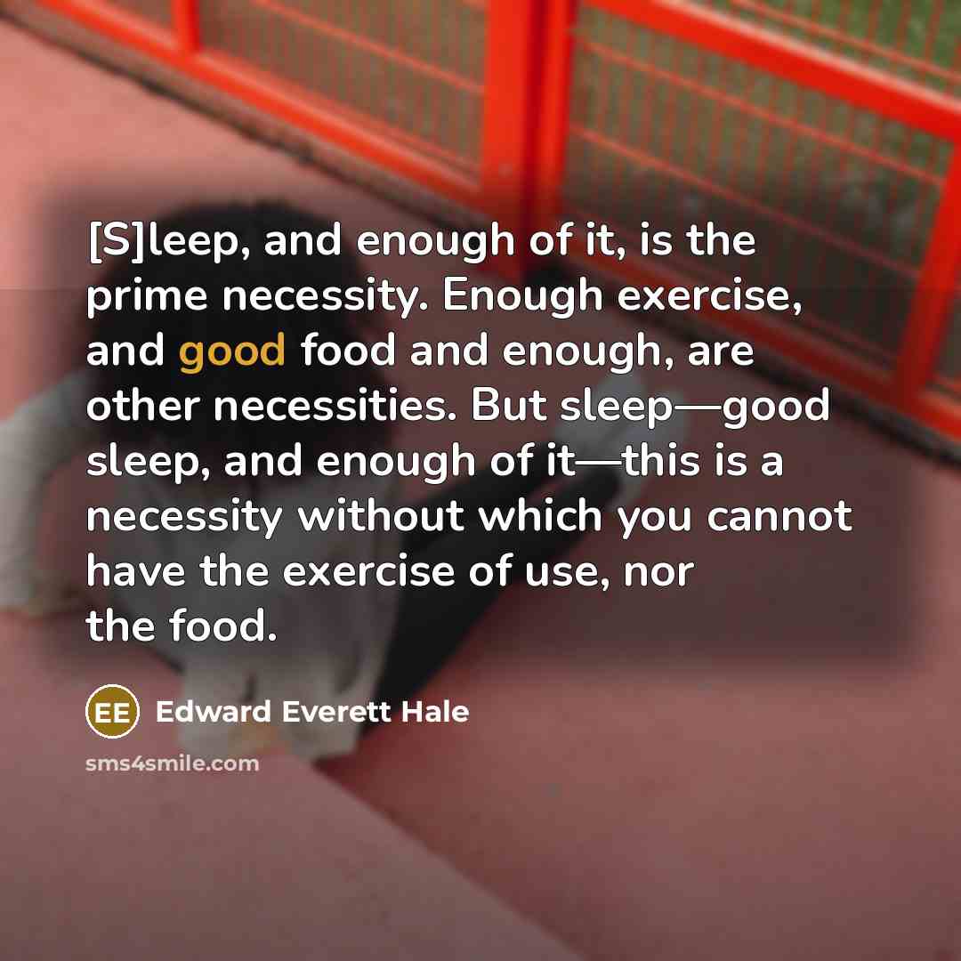 “[S]leep, and enough of it, is the prime necessity. Enough exercise, and good food and enough, are other necessities. But sleep—good sleep, and enough of it—this is a necessity without which you cannot have the exercise of use, nor the food.” quote by Edward Everett Hale