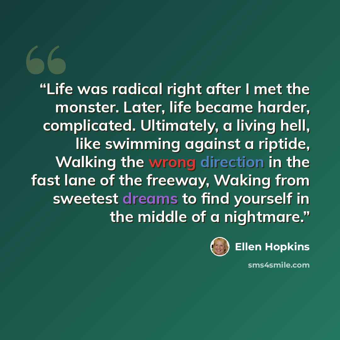 “Life was radical right after I met the monster. Later, life became harder, complicated. Ultimately, a living hell, like swimming against a riptide, Walking the wrong direction in the fast lane of the freeway, Waking from sweetest dreams to find yourself in the middle of a nightmare.” quote by Ellen Hopkins