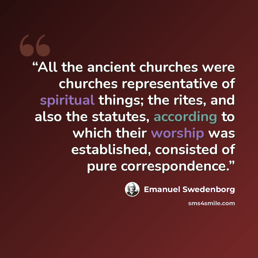 “All the ancient churches were churches representative of spiritual things; the rites, and also the statutes, according to which their worship was established, consisted of pure correspondence.” quote by Emanuel Swedenborg