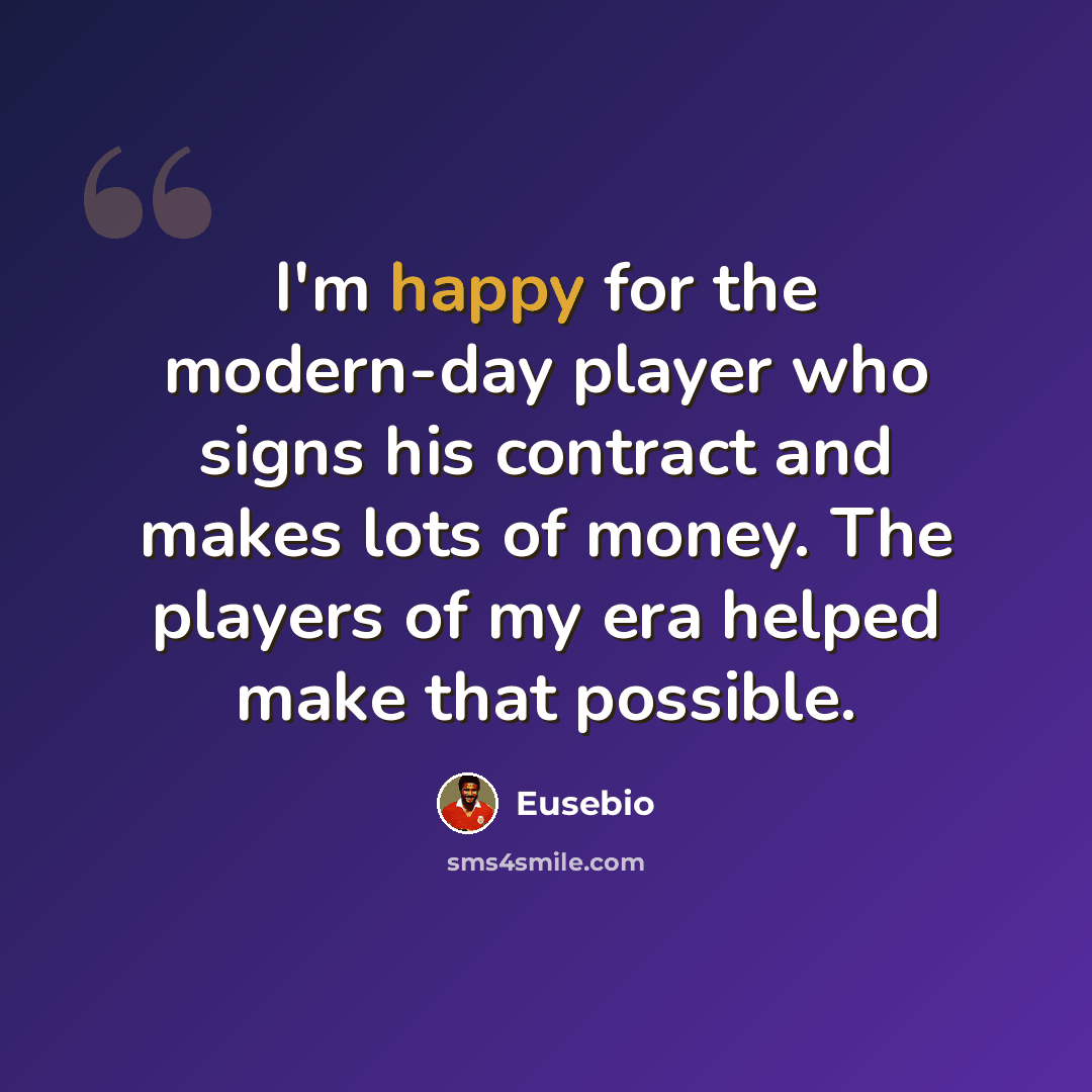 “I'm happy for the modern-day player who signs his contract and makes lots of money. The players of my era helped make that possible.” quote by Eusebio