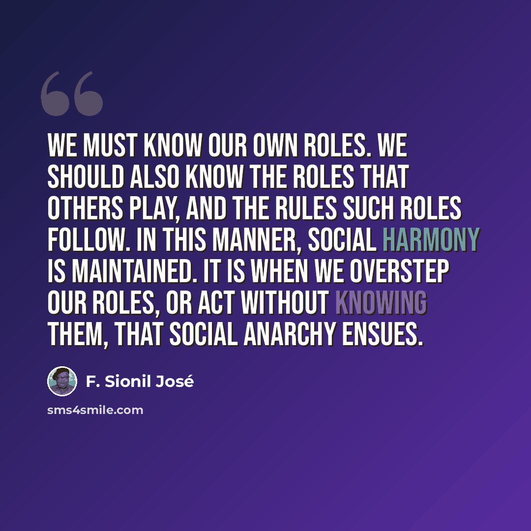 “We must know our own roles. We should also know the roles that others play, and the rules such roles follow. In this manner, social harmony is maintained. It is when we overstep our roles, or act without knowing them, that social anarchy ensues.” quote by F. Sionil Jose