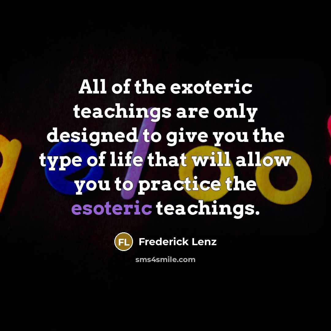 “All of the exoteric teachings are only designed to give you the type of life that will allow you to practice the esoteric teachings.” quote by Frederick Lenz