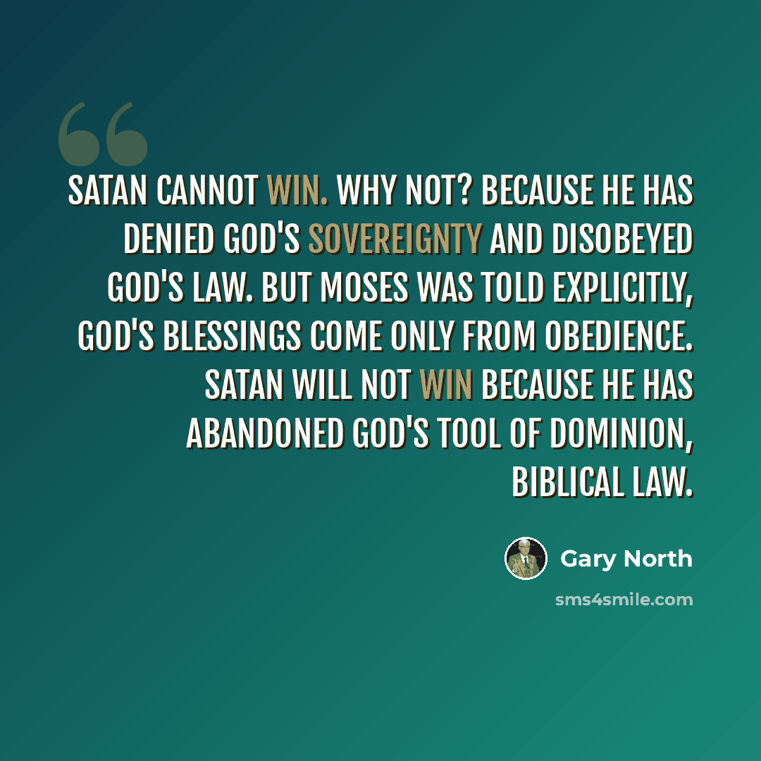 “Satan cannot win. Why not? Because he has denied God's sovereignty and disobeyed God's law. But Moses was told explicitly, God's blessings come only from obedience. Satan will not win because he has abandoned God's tool of dominion, biblical law.” quote by Gary North