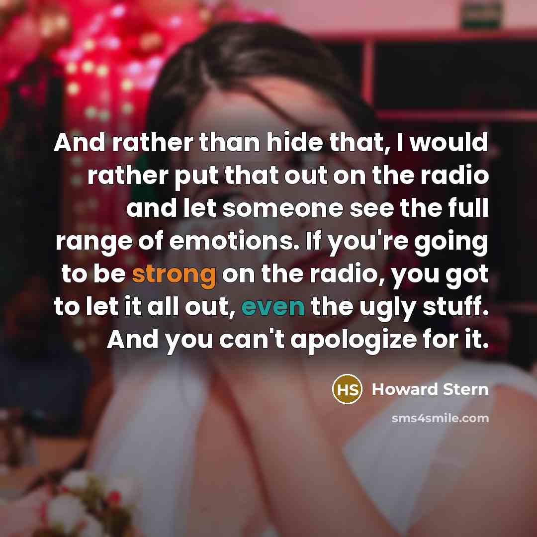 “And rather than hide that, I would rather put that out on the radio and let someone see the full range of emotions. If you're going to be strong on the radio, you got to let it all out, even the ugly stuff. And you can't apologize for it.” quote by Howard Stern