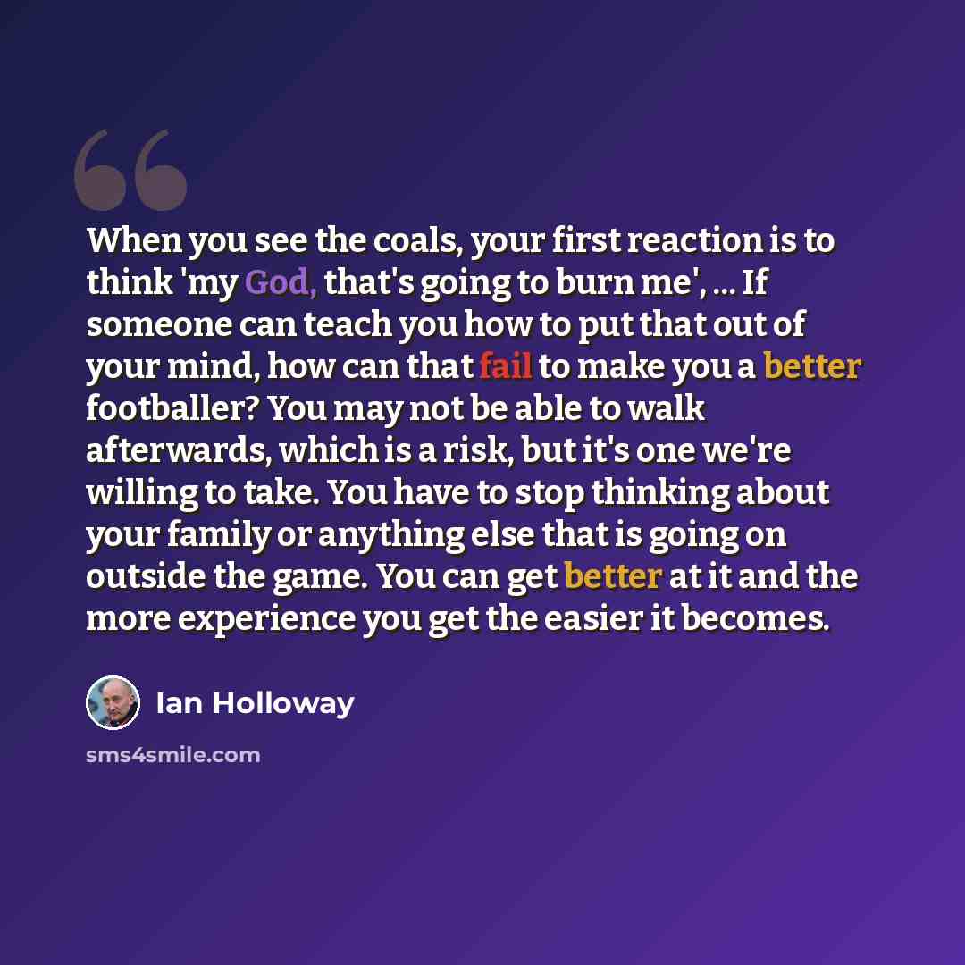 “When you see the coals, your first reaction is to think 'my God, that's going to burn me', ... If someone can teach you how to put that out of your mind, how can that fail to make you a better footballer? You may not be able to walk afterwards, which is a risk, but it's one we're willing to take…” quote by Ian Holloway