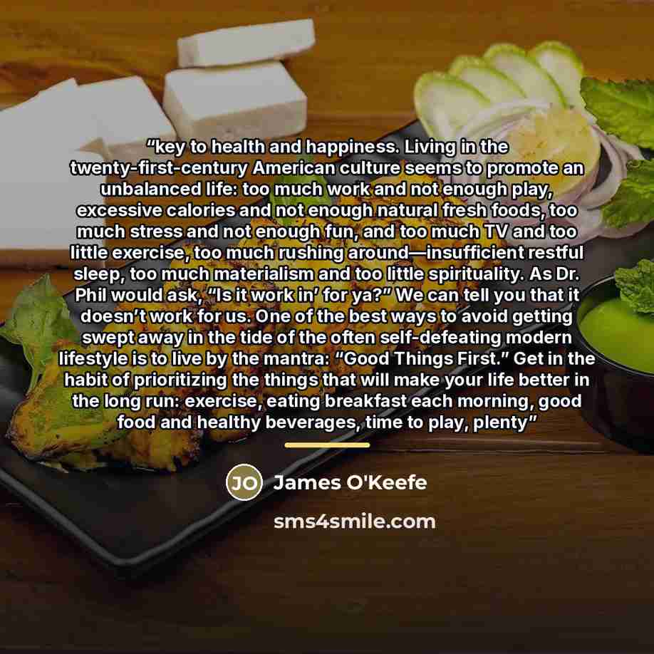 “key to health and happiness. Living in the twenty-first-century American culture seems to promote an unbalanced life: too much work and not enough play, excessive calories and not enough natural fresh foods, too much stress and not enough fun, and too much TV and too little exercise, too much…” quote by James O'Keefe