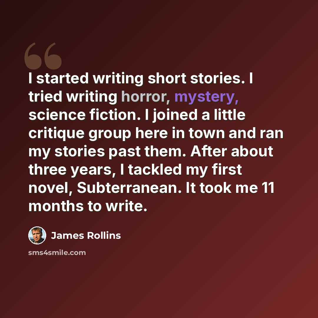 “I started writing short stories. I tried writing horror, mystery, science fiction. I joined a little critique group here in town and ran my stories past them. After about three years, I tackled my first novel, Subterranean. It took me 11 months to write.” quote by James Rollins