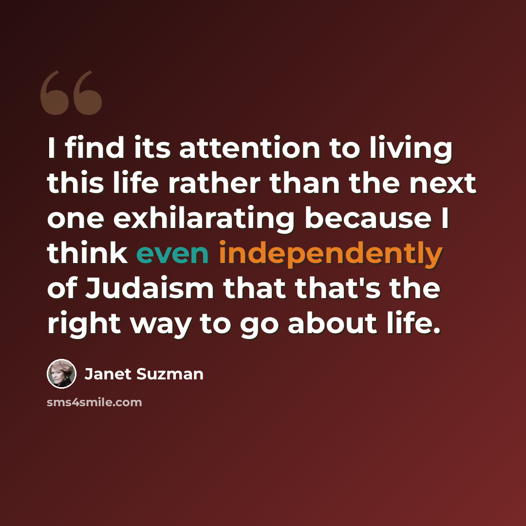 “I find its attention to living this life rather than the next one exhilarating because I think even independently of Judaism that that's the right way to go about life.” quote by Janet Suzman