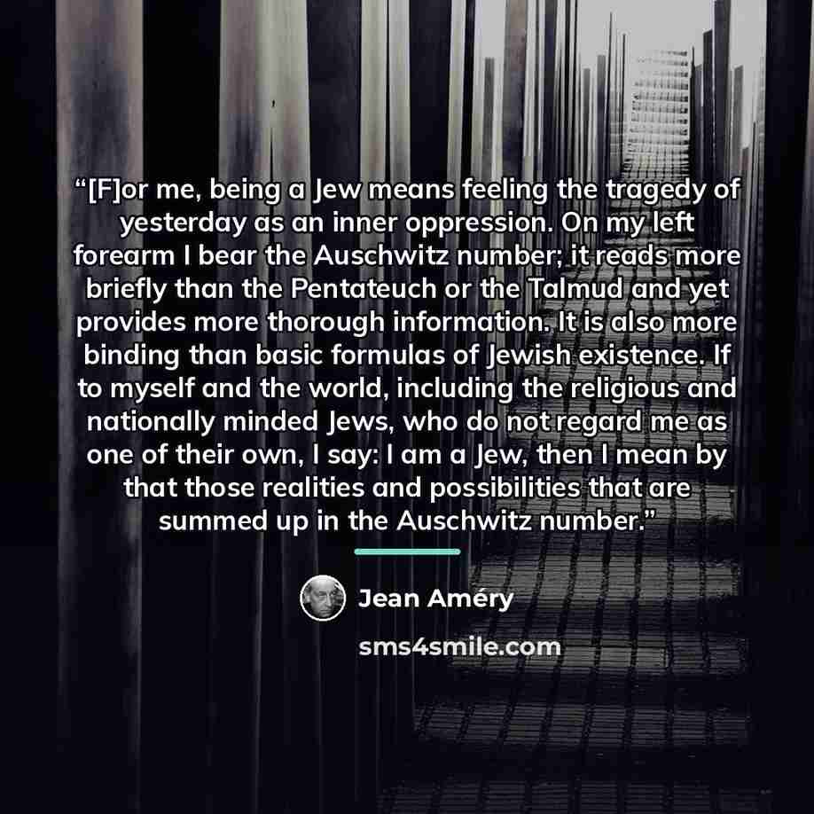 “[F]or me, being a Jew means feeling the tragedy of yesterday as an inner oppression. On my left forearm I bear the Auschwitz number; it reads more briefly than the Pentateuch or the Talmud and yet provides more thorough information. It is also more binding than basic formulas of Jewish existence…” quote by Jean Amery