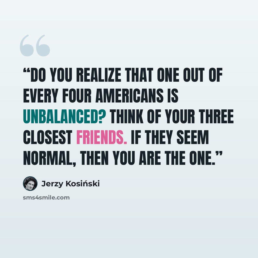 “Do you realize that one out of every four Americans is unbalanced? Think of your three closest friends. If they seem normal, then you are the one.” quote by Jerzy Kosiński