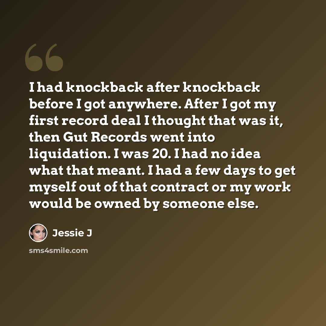 “I had knockback after knockback before I got anywhere. After I got my first record deal I thought that was it, then Gut Records went into liquidation. I was 20. I had no idea what that meant. I had a few days to get myself out of that contract or my work would be owned by someone else.” quote by Jessie J