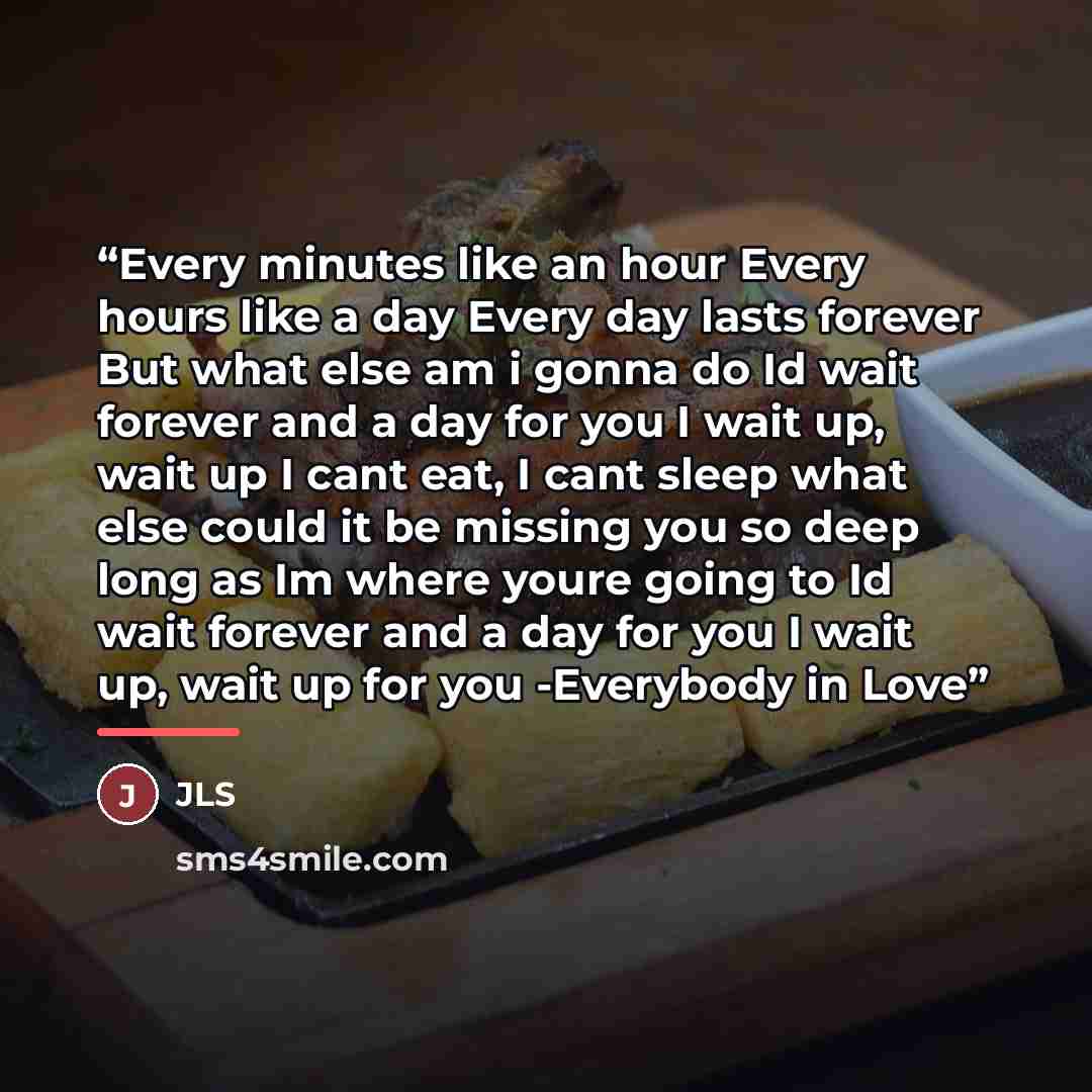 “Every minutes like an hour Every hours like a day Every day lasts forever But what else am i gonna do Id wait forever and a day for you I wait up, wait up I cant eat, I cant sleep what else could it be missing you so deep long as Im where youre going to Id wait forever and a day for you I wait up…” quote by JLS