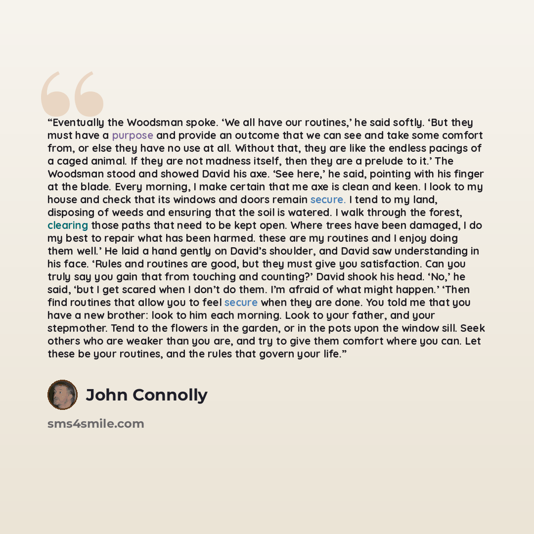 “Eventually the Woodsman spoke. ‘We all have our routines,’ he said softly. ‘But they must have a purpose and provide an outcome that we can see and take some comfort from, or else they have no use at all. Without that, they are like the endless pacings of a caged animal. If they are not madness…” quote by John Connolly