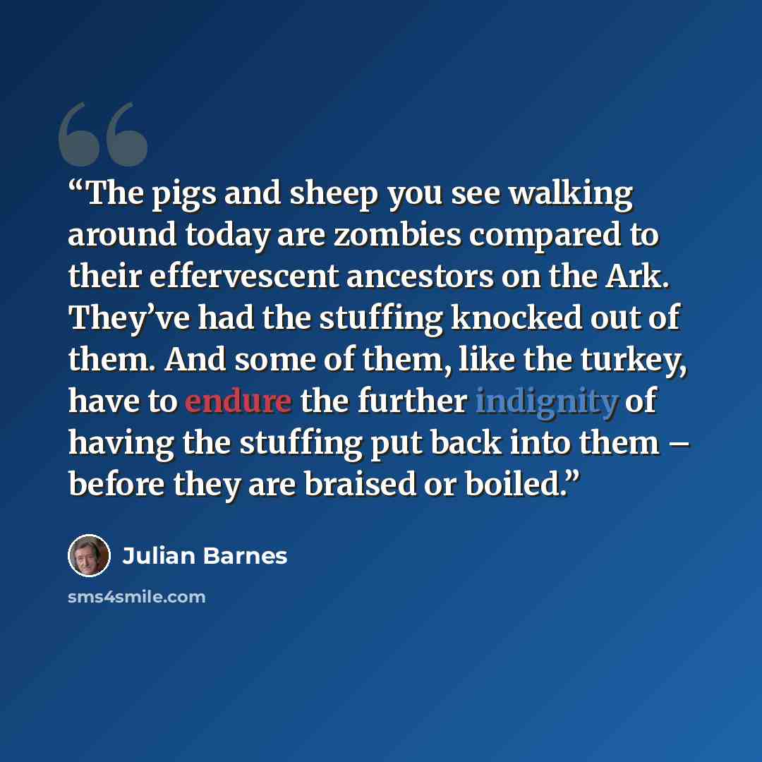 “The pigs and sheep you see walking around today are zombies compared to their effervescent ancestors on the Ark. They’ve had the stuffing knocked out of them. And some of them, like the turkey, have to endure the further indignity of having the stuffing put back into them – before they are braised…” quote by Julian Barnes