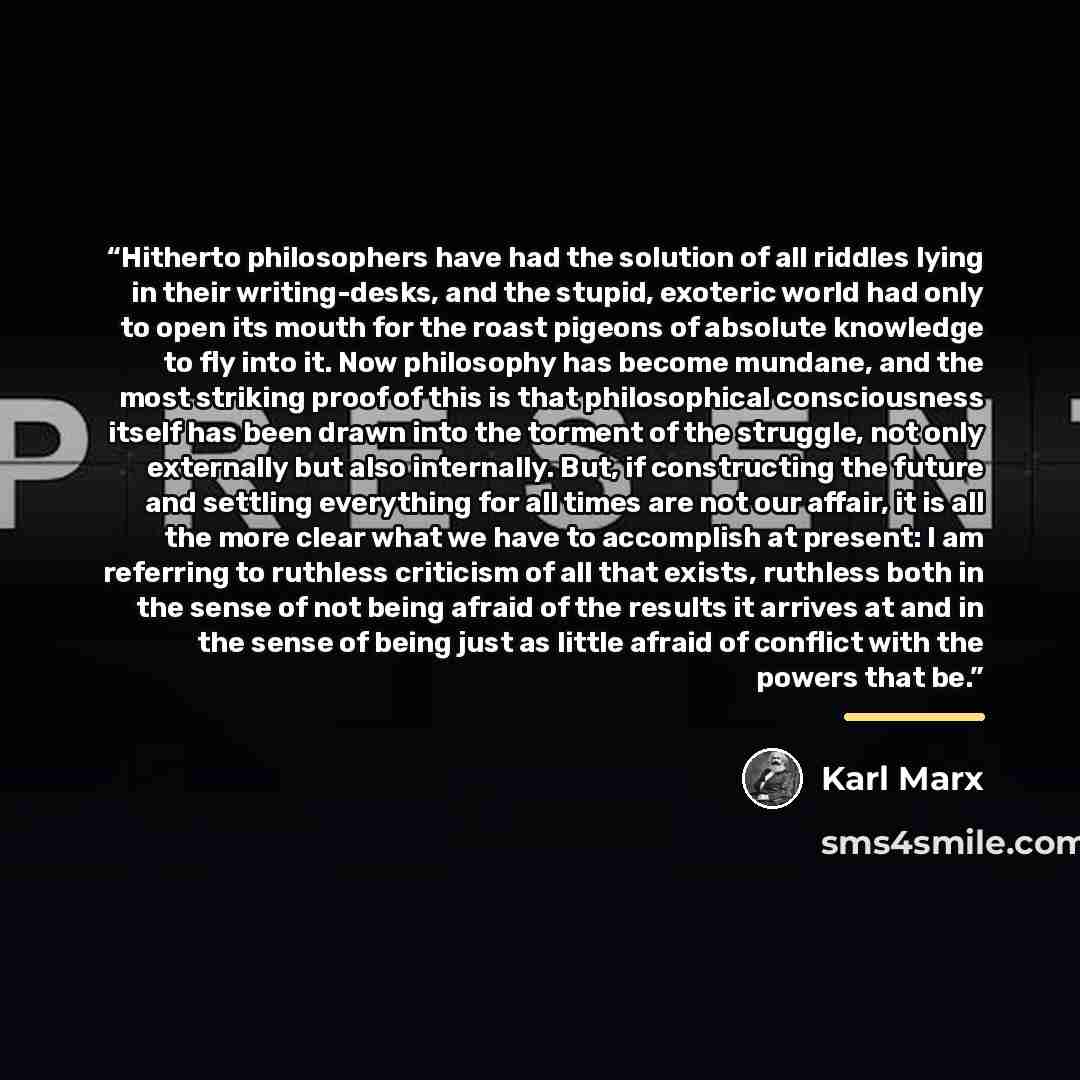 “Hitherto philosophers have had the solution of all riddles lying in their writing-desks, and the stupid, exoteric world had only to open its mouth for the roast pigeons of absolute knowledge to fly into it. Now philosophy has become mundane, and the most striking proof of this is that…” quote by Karl Marx