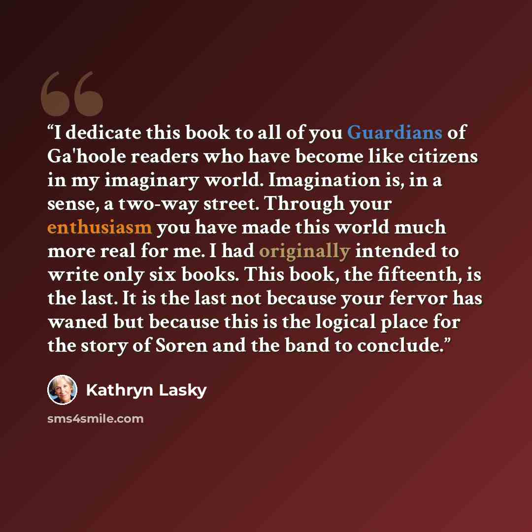 “I dedicate this book to all of you Guardians of Ga'hoole readers who have become like citizens in my imaginary world. Imagination is, in a sense, a two-way street. Through your enthusiasm you have made this world much more real for me. I had originally intended to write only six books. This book…” quote by Kathryn Lasky