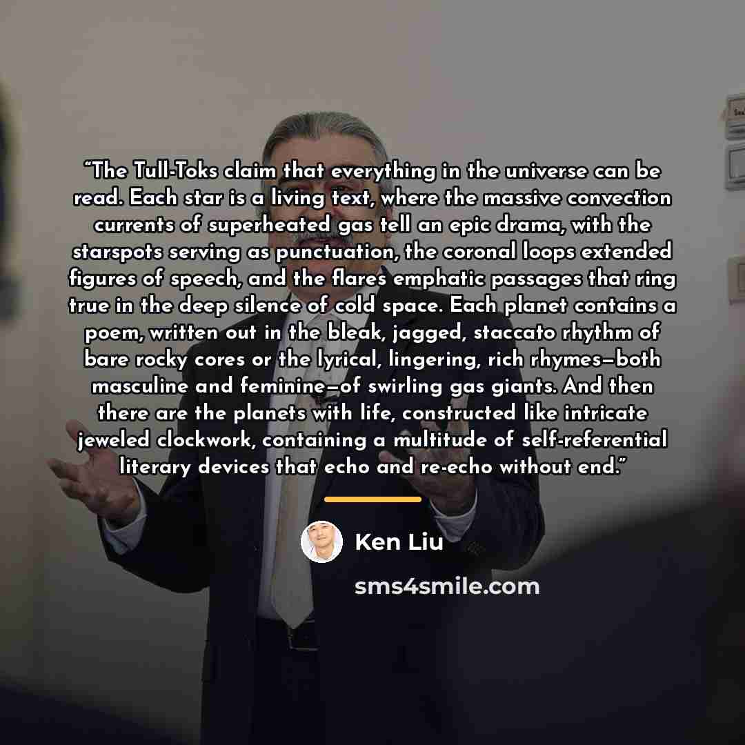 “The Tull-Toks claim that everything in the universe can be read. Each star is a living text, where the massive convection currents of superheated gas tell an epic drama, with the starspots serving as punctuation, the coronal loops extended figures of speech, and the flares emphatic passages that…” quote by Ken Liu