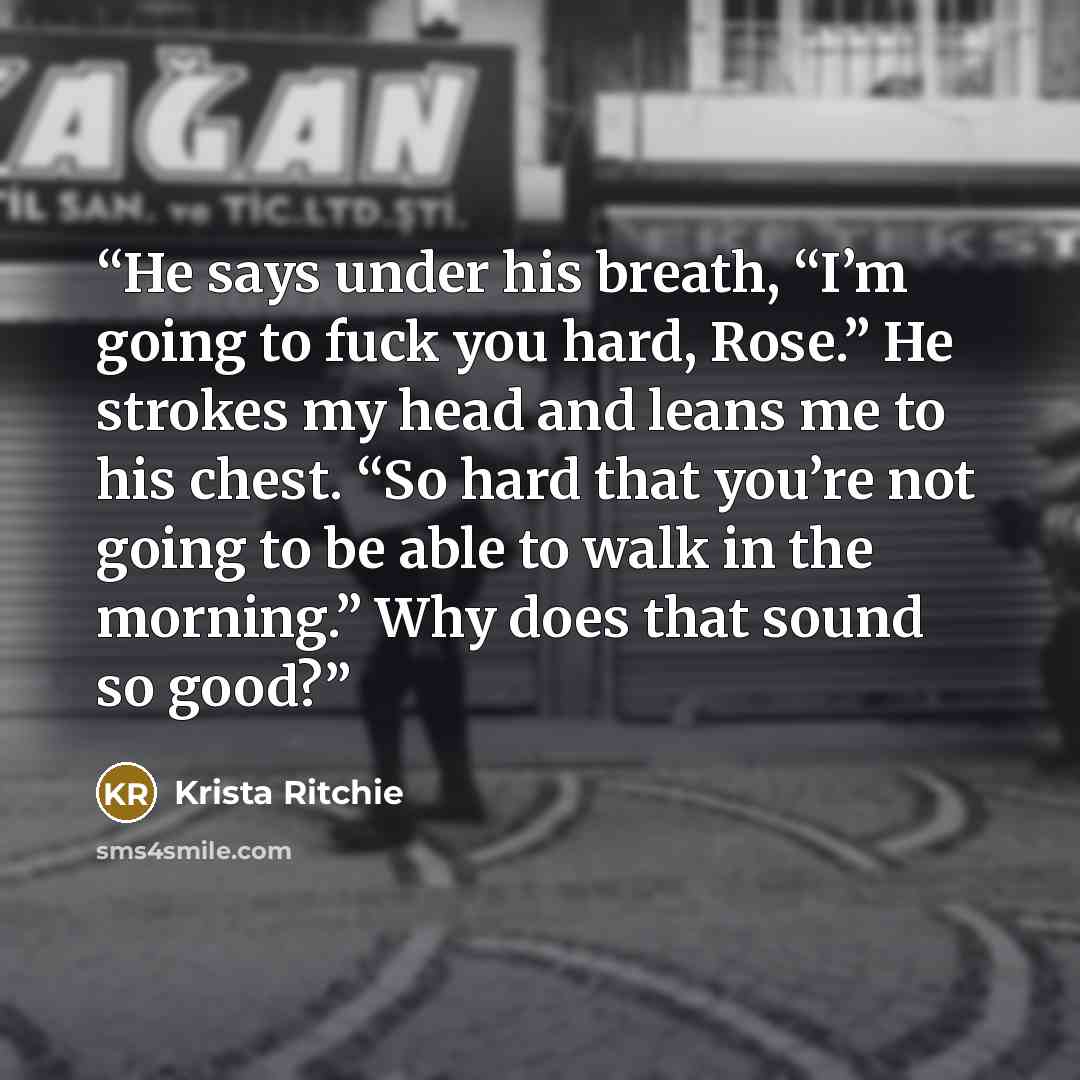 “He says under his breath, “I’m going to fuck you hard, Rose.” He strokes my head and leans me to his chest. “So hard that you’re not going to be able to walk in the morning.” Why does that sound so good?” quote by Krista Ritchie