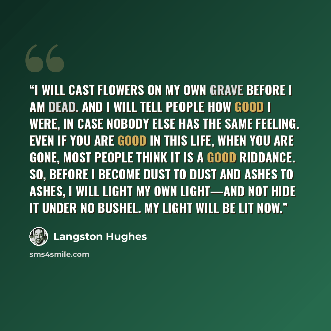 “I will cast flowers on my own grave before I am dead. And I will tell people how good I were, in case nobody else has the same feeling. Even if you are good in this life, when you are gone, most people think it is a good riddance. So, before I become dust to dust and ashes to ashes, I will light…” quote by Langston Hughes