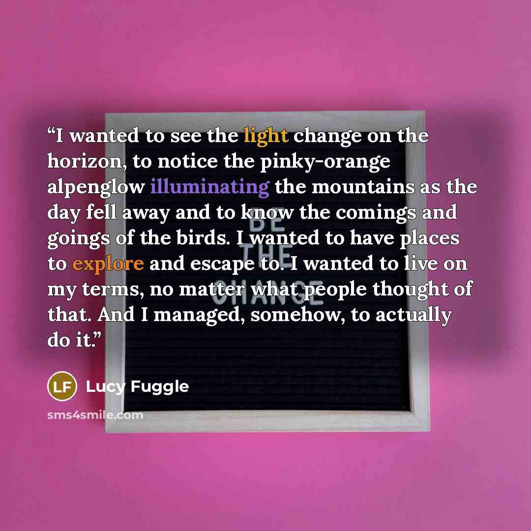 “I wanted to see the light change on the horizon, to notice the pinky-orange alpenglow illuminating the mountains as the day fell away and to know the comings and goings of the birds. I wanted to have places to explore and escape to. I wanted to live on my terms, no matter what people thought of…” quote by Lucy Fuggle