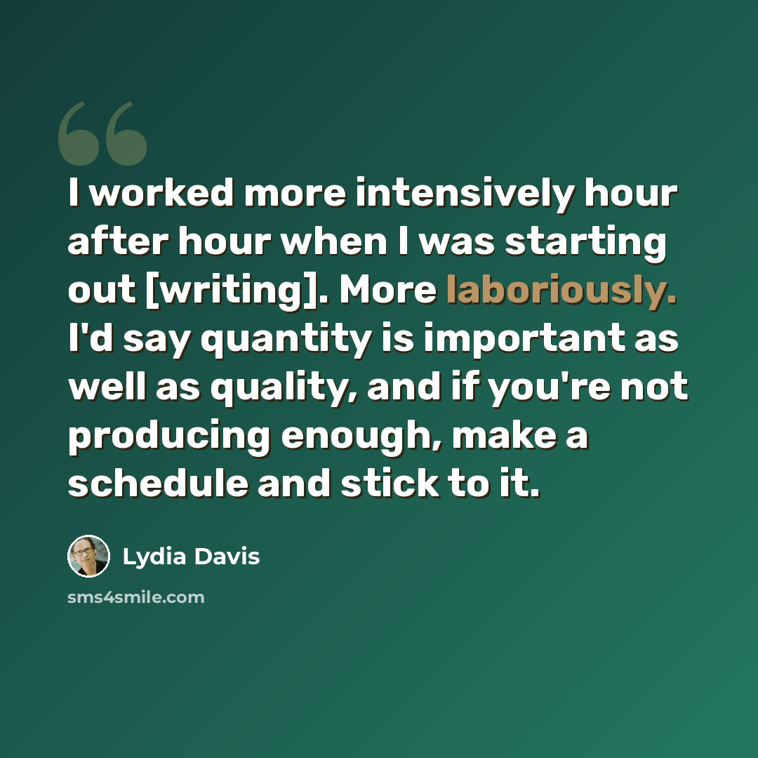 “I worked more intensively hour after hour when I was starting out [writing]. More laboriously. I'd say quantity is important as well as quality, and if you're not producing enough, make a schedule and stick to it.” quote by Lydia Davis