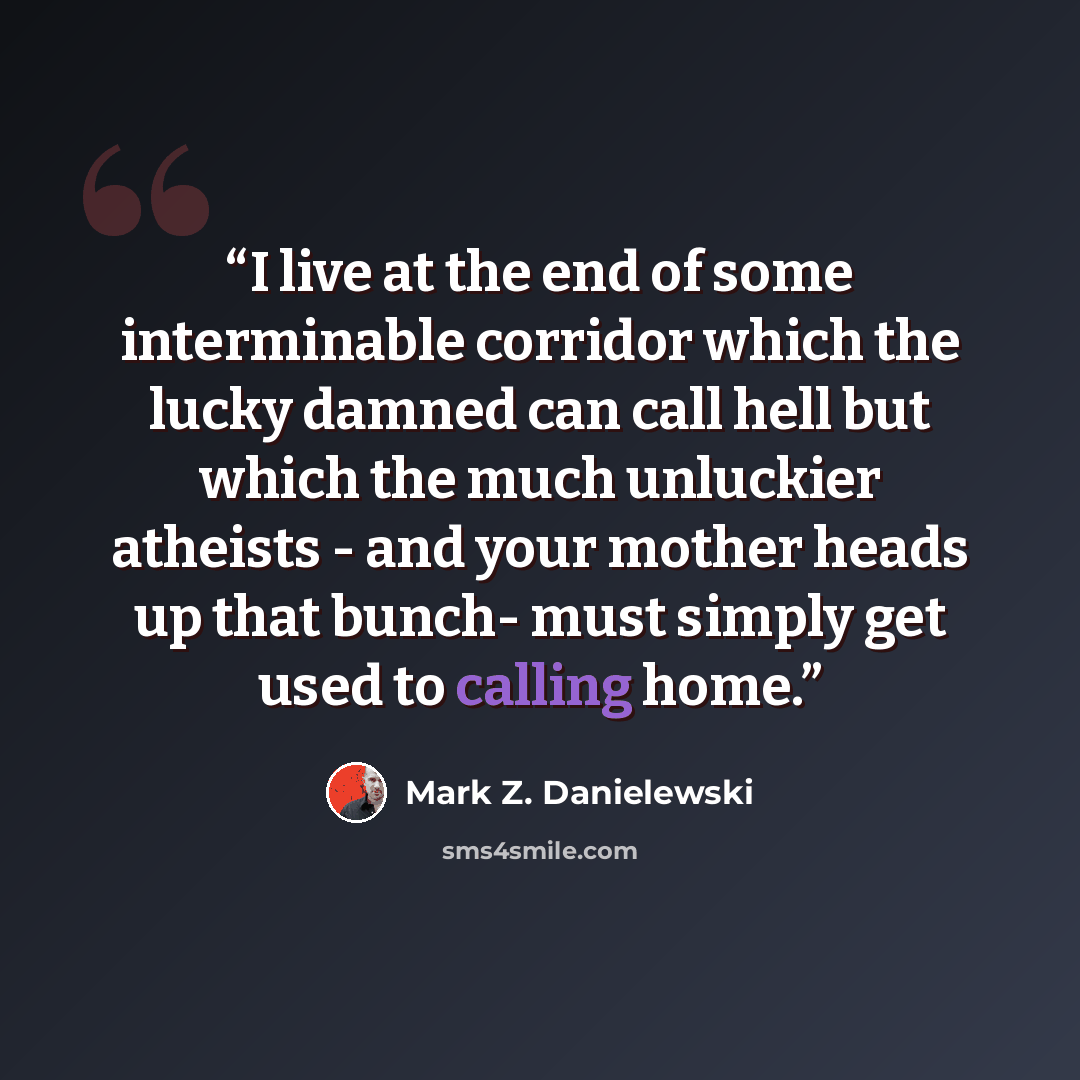 “I live at the end of some interminable corridor which the lucky damned can call hell but which the much unluckier atheists - and your mother heads up that bunch- must simply get used to calling home.” quote by Mark Z. Danielewski