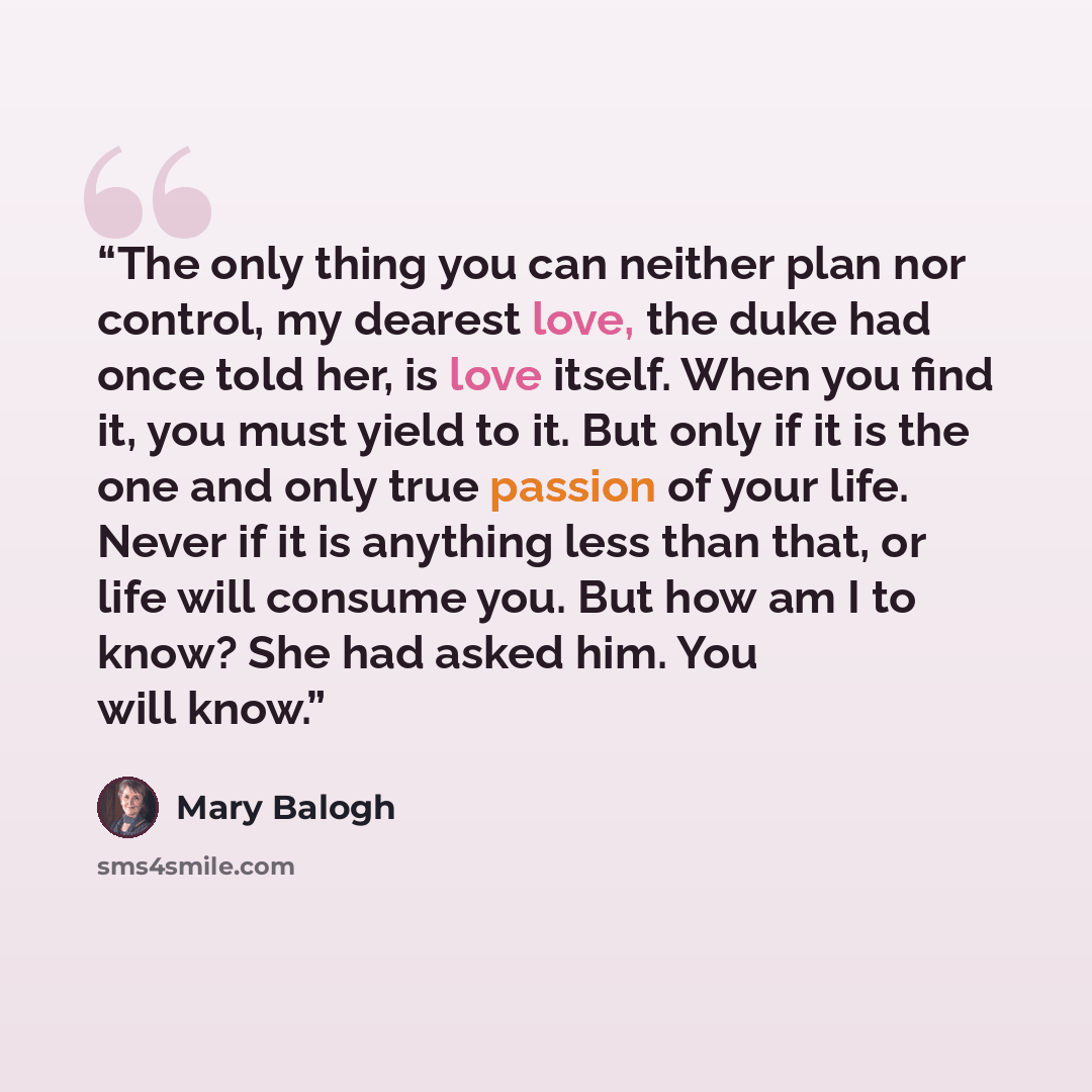 “The only thing you can neither plan nor control, my dearest love, the duke had once told her, is love itself. When you find it, you must yield to it. But only if it is the one and only true passion of your life. Never if it is anything less than that, or life will consume you. But how am I to…” quote by Mary Balogh