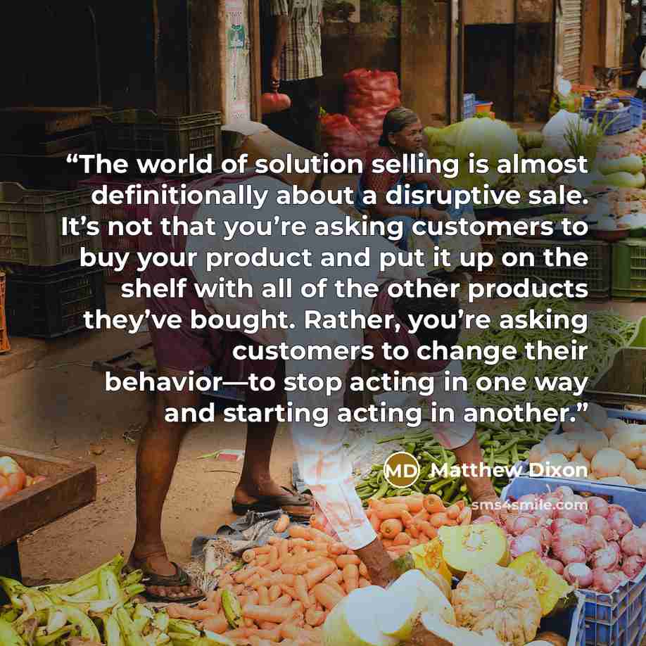“The world of solution selling is almost definitionally about a disruptive sale. It’s not that you’re asking customers to buy your product and put it up on the shelf with all of the other products they’ve bought. Rather, you’re asking customers to change their behavior—to stop acting in one way and…” quote by Matthew Dixon