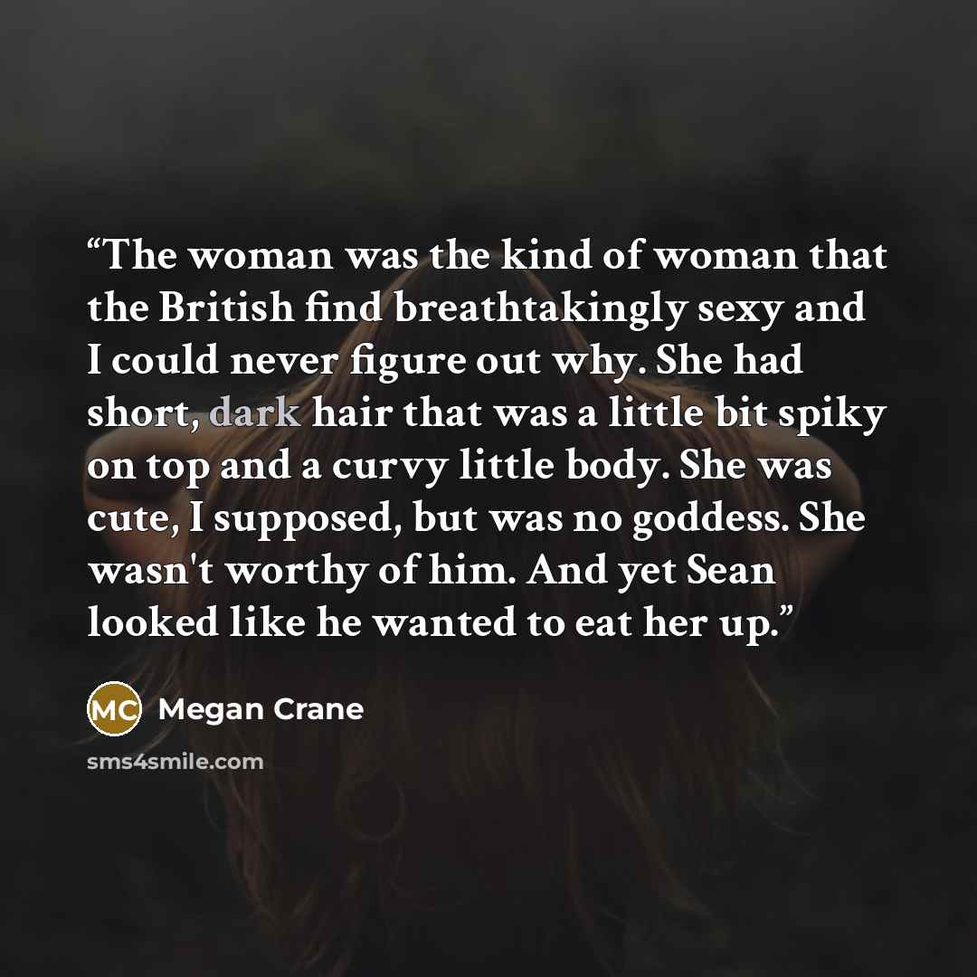 “The woman was the kind of woman that the British find breathtakingly sexy and I could never figure out why. She had short, dark hair that was a little bit spiky on top and a curvy little body. She was cute, I supposed, but was no goddess. She wasn't worthy of him. And yet Sean looked like he…” quote by Megan Crane