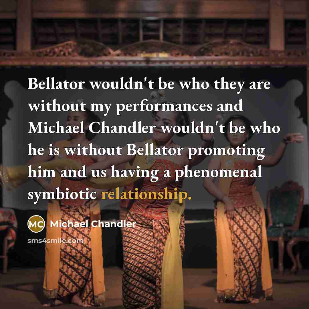“Bellator wouldn't be who they are without my performances and Michael Chandler wouldn't be who he is without Bellator promoting him and us having a phenomenal symbiotic relationship.” quote by Michael Chandler