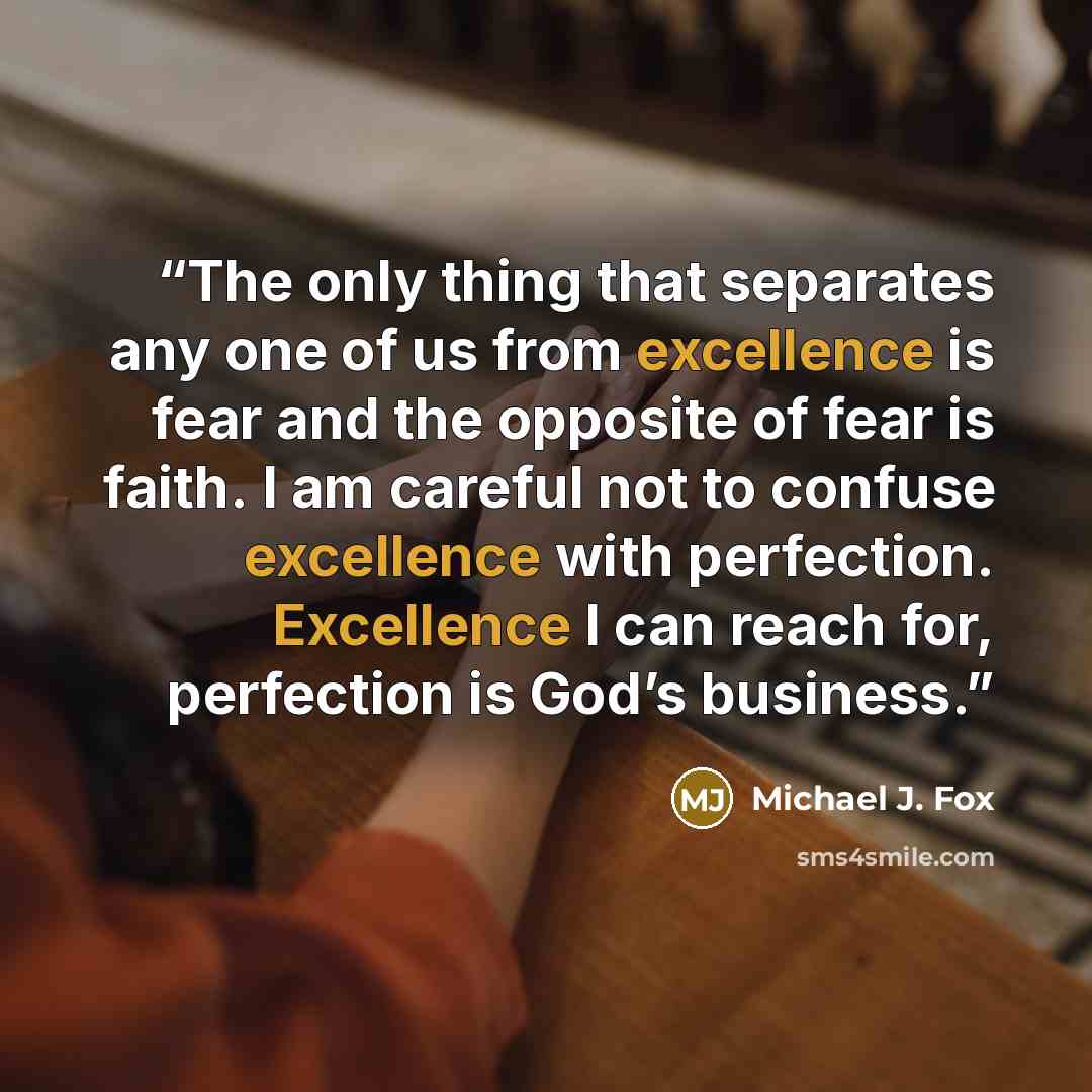 “The only thing that separates any one of us from excellence is fear and the opposite of fear is faith. I am careful not to confuse excellence with perfection. Excellence I can reach for, perfection is God’s business.” quote by Michael J. Fox