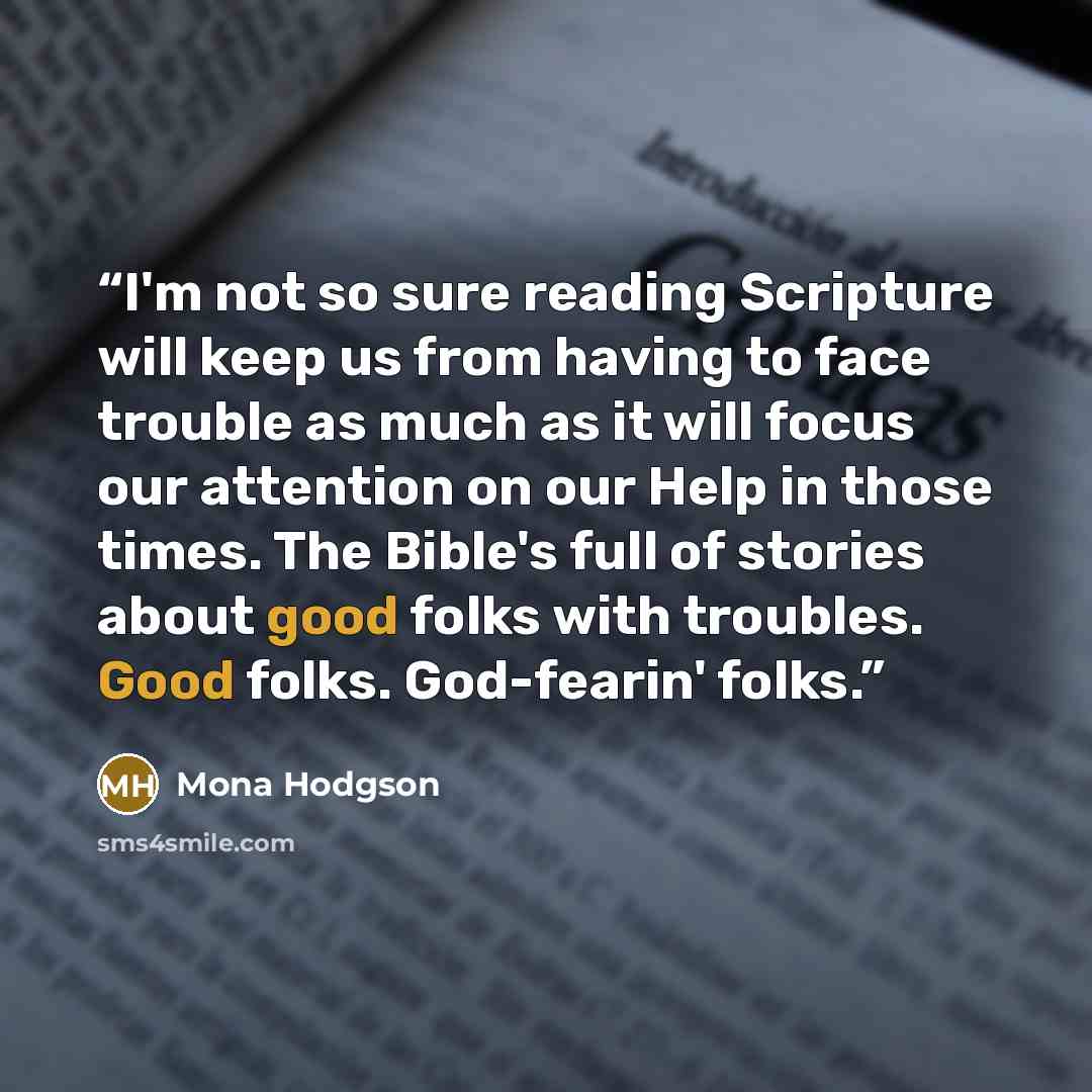 “I'm not so sure reading Scripture will keep us from having to face trouble as much as it will focus our attention on our Help in those times. The Bible's full of stories about good folks with troubles. Good folks. God-fearin' folks.” quote by Mona Hodgson