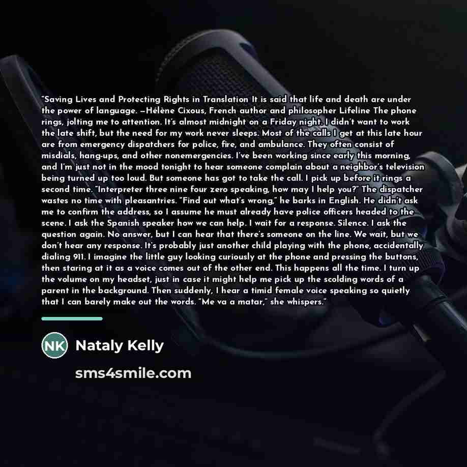 “Saving Lives and Protecting Rights in Translation It is said that life and death are under the power of language. —Hélène Cixous, French author and philosopher Lifeline The phone rings, jolting me to attention. It’s almost midnight on a Friday night. I didn’t want to work the late shift, but the…” quote by Nataly Kelly
