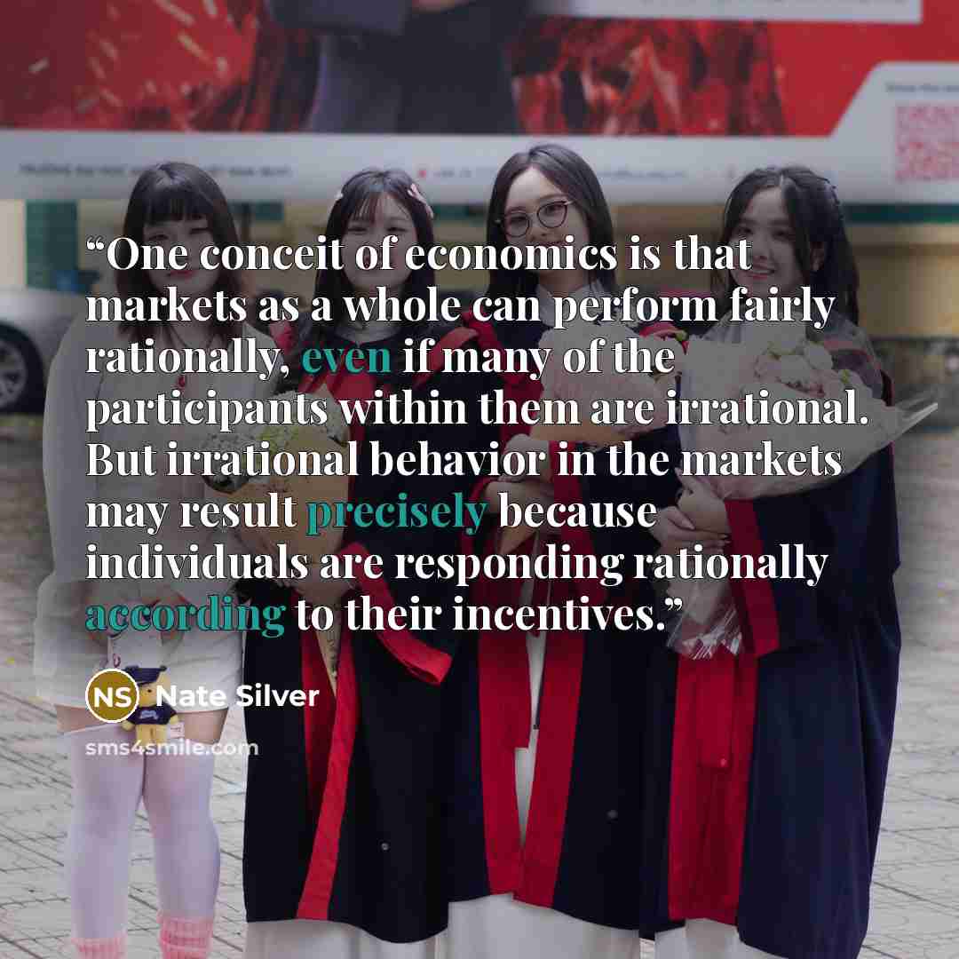 “One conceit of economics is that markets as a whole can perform fairly rationally, even if many of the participants within them are irrational. But irrational behavior in the markets may result precisely because individuals are responding rationally according to their incentives.” quote by Nate Silver