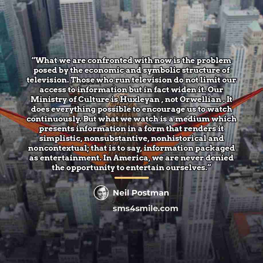 “What we are confronted with now is the problem posed by the economic and symbolic structure of television. Those who run television do not limit our access to information but in fact widen it. Our Ministry of Culture is Huxleyan , not Orwellian . It does everything possible to encourage us to…” quote by Neil Postman