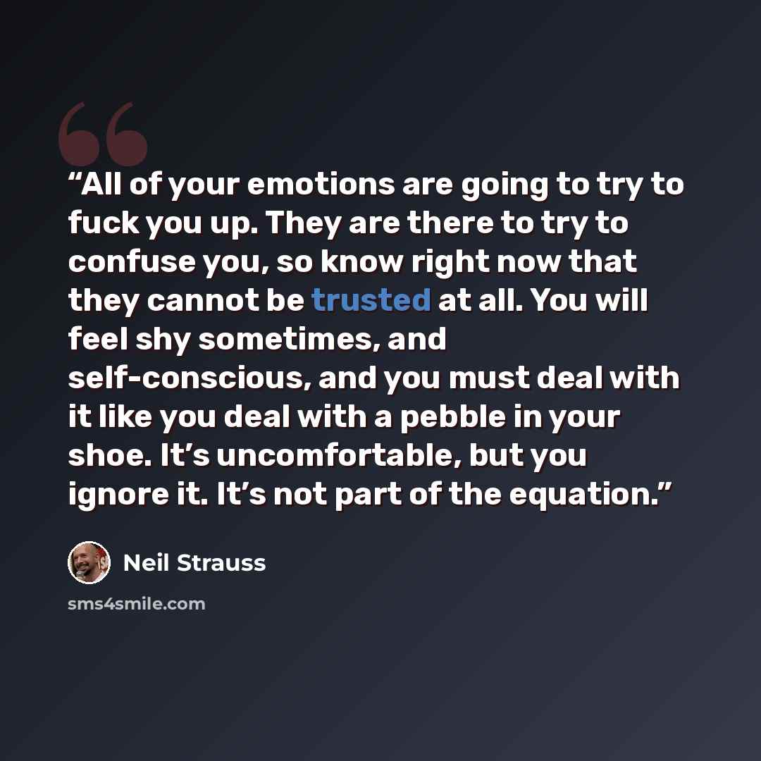 “All of your emotions are going to try to fuck you up. They are there to try to confuse you, so know right now that they cannot be trusted at all. You will feel shy sometimes, and self-conscious, and you must deal with it like you deal with a pebble in your shoe. It’s uncomfortable, but you ignore…” quote by Neil Strauss