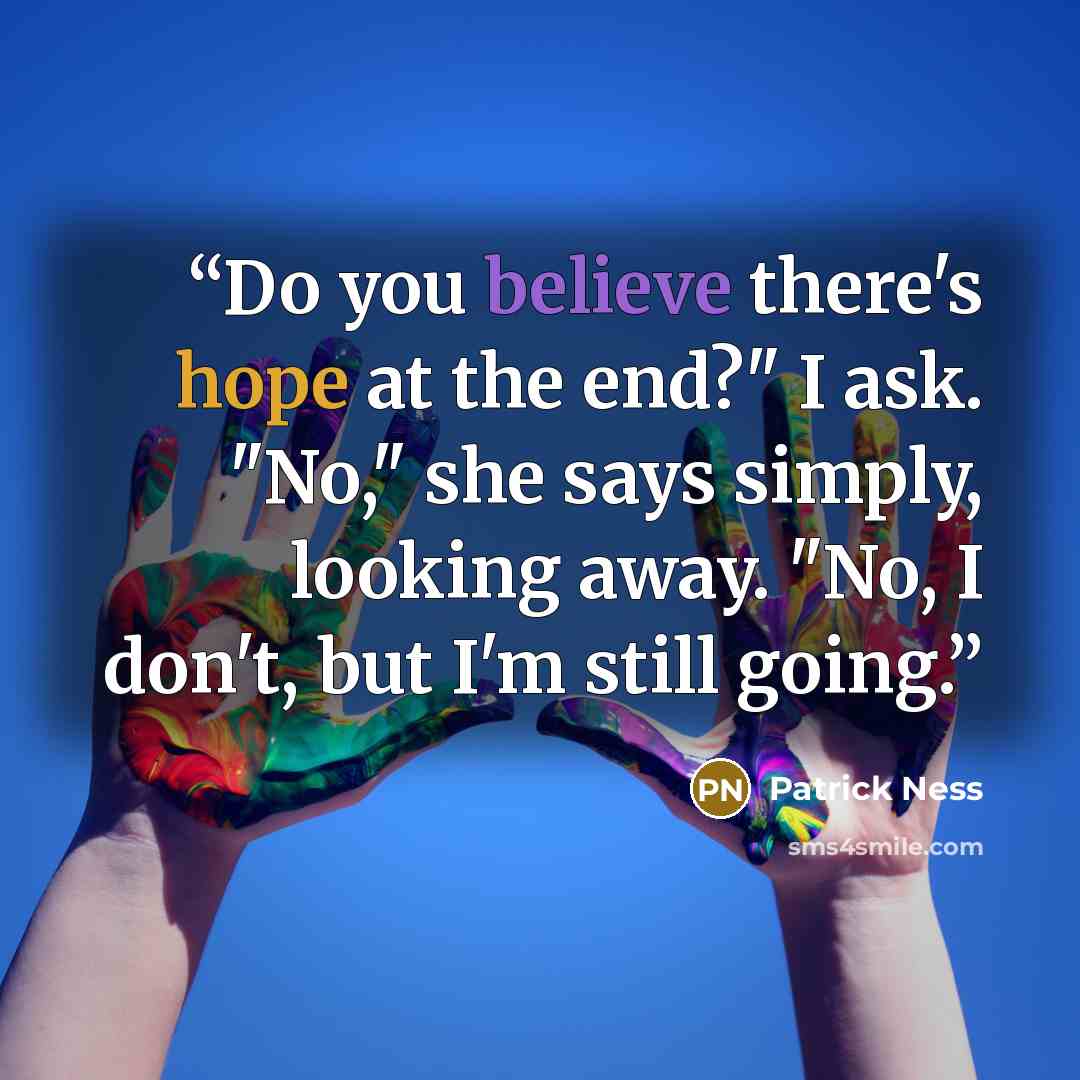 “Do you believe there's hope at the end?" I ask. "No," she says simply, looking away. "No, I don't, but I'm still going.” quote by Patrick Ness