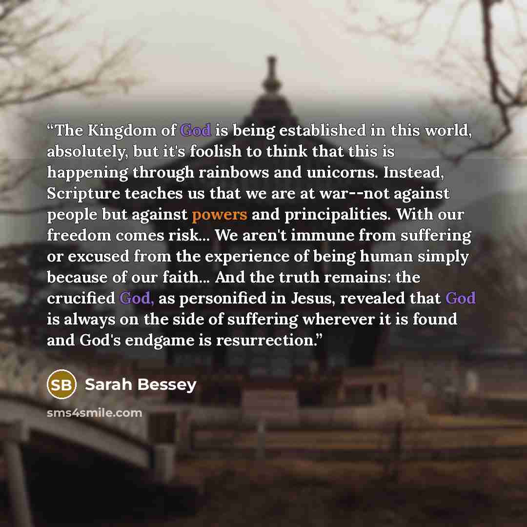 “The Kingdom of God is being established in this world, absolutely, but it's foolish to think that this is happening through rainbows and unicorns. Instead, Scripture teaches us that we are at war--not against people but against powers and principalities. With our freedom comes risk... We aren't…” quote by Sarah Bessey
